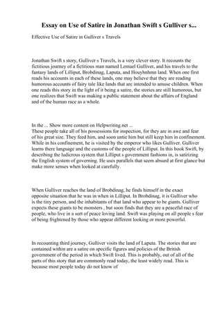 Essay on Use of Satire in Jonathan Swift s Gulliver s...
Effective Use of Satire in Gulliver s Travels
Jonathan Swift s story, Gulliver s Travels, is a very clever story. It recounts the
fictitious journey of a fictitious man named Lemuel Gulliver, and his travels to the
fantasy lands of Lilliput, Brobdinag, Laputa, and Houyhnhmn land. When one first
reads his accounts in each of these lands, one may believe that they are reading
humorous accounts of fairy tale like lands that are intended to amuse children. When
one reads this story in the light of it being a satire, the stories are still humorous, but
one realizes that Swift was making a public statement about the affairs of England
and of the human race as a whole.
In the ... Show more content on Helpwriting.net ...
These people take all of his possessions for inspection, for they are in awe and fear
of his great size. They feed him, and soon untie him but still keep him in confinement.
While in his confinement, he is visited by the emperor who likes Gulliver. Gulliver
learns there language and the customs of the people of Lilliput. In this book Swift, by
describing the ludicrous system that Lilliput s government fashions in, is satirizing
the English system of governing. He uses parallels that seem absurd at first glance but
make more senses when looked at carefully.
When Gulliver reaches the land of Brobdinag, he finds himself in the exact
opposite situation that he was in when in Lilliput. In Brobdinag, it is Gulliver who
is the tiny person, and the inhabitants of that land who appear to be giants. Gulliver
expects these giants to be monsters , but soon finds that they are a peaceful race of
people, who live in a sort of peace loving land. Swift was playing on all people s fear
of being frightened by those who appear different looking or more powerful.
In recounting third journey, Gulliver visits the land of Laputa. The stories that are
contained within are a satire on specific figures and policies of the British
government of the period in which Swift lived. This is probably, out of all of the
parts of this story that are commonly read today, the least widely read. This is
because most people today do not know of
 