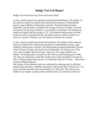 Sludge Test Lab Report
Sludge Test Conclusion Zoey Xeros and Lauren Head
A clear, colorless liquid was separated using fractional distillation. The identity of
this unknown liquid was found by the characteristic properties of flammability,
density, sugar solubility, boiling point, and odor. The liquid ended up being
flammable, and the density was below the average 0.79 g/cm3. Instead, we found
0.69 g/cm3. For the sugar solubility, it was found to be insoluble. The boiling was
found to be higher than the average is 57C. We found the boiling point to be 66C.
Lastly, the odor was found to be like nail polish remover, which is similar to or
known as Acetone. Therefore, our first liquid was found to be Acetone.
A clear, colorless liquid using fractional distillation. The identity of this unknown
liquid was found by the characteristic properties of flammability, density, sugar
solubility, boiling point, and odor. The liquid ended up looking flammable, because
of the Acetone. In reality, the liquid was not flammable. The density was 1.20 g
/cm3, and was higher than the average 1.00 g/cm3. The sugar solubility was
soluble. The boiling point we found was 99C, but the actual boiling point is 100C.
The odor was mimicked to smell like alcohol, but it really should have not had any
odor. Looking at those characteristics, we found this liquid to be Water.... Show more
content on Helpwriting.net ...
The identity of this unknown solid was confirmed by obtaining data for different
characteristic properties: solubility and density. The density that we found was 11.21
g/cm3, and that was below the actual density of 11.40 g/cm3. The solid was not
soluble in any liquids. Looking at these characteristics, we found the solid to be
 