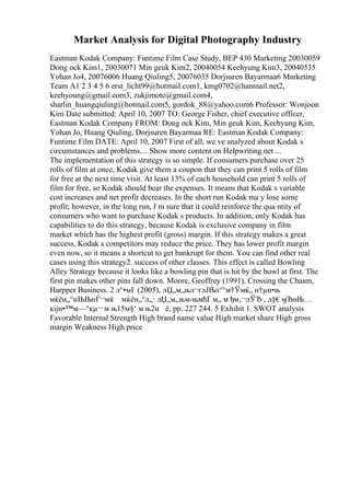 Market Analysis for Digital Photography Industry
Eastman Kodak Company: Funtime Film Case Study, BEP 430 Marketing 20030059
Dong ock Kim1, 20030071 Min geuk Kim2, 20040054 Keehyung Kim3, 20040535
Yohan Jo4, 20076006 Huang Qiuling5, 20076035 Dorjsuren Bayarmaa6 Marketing
Team A1 2 3 4 5 6 erst_licht99@hotmail.com1, kmg0702@hanmail.net2,
keehyoung@gmail.com3, zukjimote@gmail.com4,
sharlin_huangqiuling@hotmail.com5, gordok_88@yahoo.com6 Professor: Wonjoon
Kim Date submitted: April 10, 2007 TO: George Fisher, chief executive officer,
Eastman Kodak Company FROM: Dong ock Kim, Min geuk Kim, Keehyung Kim,
Yohan Jo, Huang Qiuling, Dorjsuren Bayarmaa RE: Eastman Kodak Company:
Funtime Film DATE: April 10, 2007 First of all, we ve analyzed about Kodak s
circumstances and problems.... Show more content on Helpwriting.net ...
The implementation of this strategy is so simple. If consumers purchase over 25
rolls of film at once, Kodak give them a coupon that they can print 5 rolls of film
for free at the next time visit. At least 13% of each household can print 5 rolls of
film for free, so Kodak should bear the expenses. It means that Kodak s variable
cost increases and net profit decreases. In the short run Kodak ma y lose some
profit; however, in the long run, I m sure that it could reinforce the qua ntity of
consumers who want to purchase Kodak s products. In addition, only Kodak has
capabilities to do this strategy, because Kodak is exclusive company in film
market which has the highest profit (gross) margin. If this strategy makes a great
success, Kodak s competitors may reduce the price. They has lower profit margin
even now, so it means a shortcut to get bankrupt for them. You can find other real
cases using this strategy2. success of other classes. This effect is called Bowling
Alley Strategy because it looks like a bowling pin that is hit by the bowl at first. The
first pin makes other pins fall down. Moore, Geoffrey (1991), Crossing the Chasm,
Harpper Business. 2 л°•мІ (2005), лЏ„м„њл¬ґлЈЊл°°м†Ўмќ„ н†µн•њ
мќён„°нЊЊнЃ¬мќ мќён„°л„· лЏ„м„њм‹њмћҐ м„ м ђм‚¬лЎЂ , л§€м
јЂнЊ…
кіјн•™м—°кµ¬ м њ15м§‘ м њ2н ё, pp. 227 244. 5 Exhibit 1. SWOT analysis
Favorable Internal Strength High brand name value High market share High gross
margin Weakness High price
 