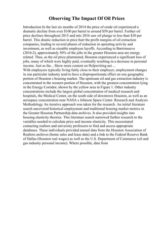 Observing The Impact Of Oil Prices
Introduction In the last six months of 2014 the price of crude oil experienced a
dramatic decline from over $100 per barrel to around $50 per barrel. Further oil
price declines throughout 2015 and into 2016 saw oil plunge to less than $30 per
barrel. This drastic reduction in price hurt the profit margins of oil extraction
companies, leading to several phases of reduction in operating activity and
investment, as well as sizeable employee layoffs. According to Barrionuevo
(2016:2), approximately 50% of the jobs in the greater Houston area are energy
related. Thus, as the oil price plummeted, Houston experienced a significant loss of
jobs, many of which were highly paid, eventually resulting in a decrease in personal
income. Just as the... Show more content on Helpwriting.net ...
With employees typically living fairly close to their employer, employment changes
in one particular industry tend to have a disproportionate effect on one geographic
portion of Houston s housing market. The upstream oil and gas extraction industry is
concentrated in the western portion of Houston, with the greatest concentration lying
in the Energy Corridor, shown by the yellow area in Figure 1. Other industry
concentrations include the largest global concentration of medical research and
hospitals, the Medical Center, on the south side of downtown Houston, as well as an
aerospace concentration near NASA s Johnson Space Center. Research and Analysis
Methodology An iterative approach was taken for the research. An initial literature
search uncovered historical employment and traditional housing market metrics in
the Greater Houston Partnership data archives. It also provided insights into
housing elasticity theories. This literature search narrowed further research to the
variables needed to calculate price and income elasticity. This necessitated
contacting realtors and university professors to find and access appropriate
databases. These individuals provided annual data from the Houston Association of
Realtors archives (home sales and lease data) and a link to the Federal Reserve Bank
of Dallas (Houston real wages) as well as the U.S. Department of Commerce (oil and
gas industry personal income). Where possible, data from
 