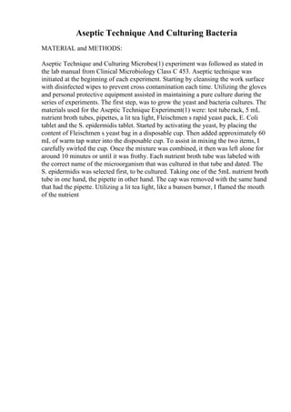 Aseptic Technique And Culturing Bacteria
MATERIAL and METHODS:
Aseptic Technique and Culturing Microbes(1) experiment was followed as stated in
the lab manual from Clinical Microbiology Class C 453. Aseptic technique was
initiated at the beginning of each experiment. Starting by cleansing the work surface
with disinfected wipes to prevent cross contamination each time. Utilizing the gloves
and personal protective equipment assisted in maintaining a pure culture during the
series of experiments. The first step, was to grow the yeast and bacteria cultures. The
materials used for the Aseptic Technique Experiment(1) were: test tuberack, 5 mL
nutrient broth tubes, pipettes, a lit tea light, Fleischmen s rapid yeast pack, E. Coli
tablet and the S. epidermidis tablet. Started by activating the yeast, by placing the
content of Fleischmen s yeast bag in a disposable cup. Then added approximately 60
mL of warm tap water into the disposable cup. To assist in mixing the two items, I
carefully swirled the cup. Once the mixture was combined, it then was left alone for
around 10 minutes or until it was frothy. Each nutrient broth tube was labeled with
the correct name of the microorganism that was cultured in that tube and dated. The
S. epidermidis was selected first, to be cultured. Taking one of the 5mL nutrient broth
tube in one hand, the pipette in other hand. The cap was removed with the same hand
that had the pipette. Utilizing a lit tea light, like a bunsen burner, I flamed the mouth
of the nutrient
 