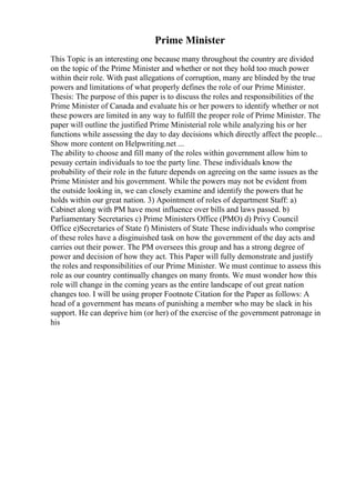 Prime Minister
This Topic is an interesting one because many throughout the country are divided
on the topic of the Prime Minister and whether or not they hold too much power
within their role. With past allegations of corruption, many are blinded by the true
powers and limitations of what properly defines the role of our Prime Minister.
Thesis: The purpose of this paper is to discuss the roles and responsibilities of the
Prime Minister of Canada and evaluate his or her powers to identify whether or not
these powers are limited in any way to fulfill the proper role of Prime Minister. The
paper will outline the justified Prime Ministerial role while analyzing his or her
functions while assessing the day to day decisions which directly affect the people...
Show more content on Helpwriting.net ...
The ability to choose and fill many of the roles within government allow him to
pesuay certain individuals to toe the party line. These individuals know the
probability of their role in the future depends on agreeing on the same issues as the
Prime Minister and his government. While the powers may not be evident from
the outside looking in, we can closely examine and identify the powers that he
holds within our great nation. 3) Apointment of roles of department Staff: a)
Cabinet along with PM have most influence over bills and laws passed. b)
Parliamentary Secretaries c) Prime Ministers Office (PMO) d) Privy Council
Office e)Secretaries of State f) Ministers of State These individuals who comprise
of these roles have a disginuished task on how the government of the day acts and
carries out their power. The PM oversees this group and has a strong degree of
power and decision of how they act. This Paper will fully demonstrate and justify
the roles and responsibilities of our Prime Minister. We must continue to assess this
role as our country continually changes on many fronts. We must wonder how this
role will change in the coming years as the entire landscape of out great nation
changes too. I will be using proper Footnote Citation for the Paper as follows: A
head of a government has means of punishing a member who may be slack in his
support. He can deprive him (or her) of the exercise of the government patronage in
his
 