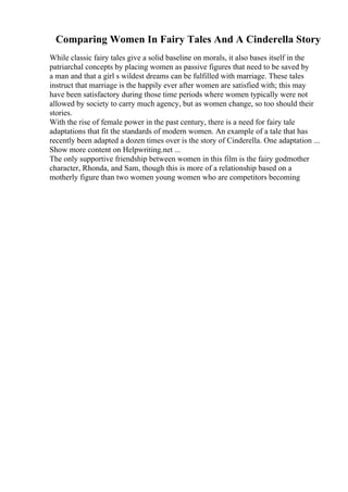 Comparing Women In Fairy Tales And A Cinderella Story
While classic fairy tales give a solid baseline on morals, it also bases itself in the
patriarchal concepts by placing women as passive figures that need to be saved by
a man and that a girl s wildest dreams can be fulfilled with marriage. These tales
instruct that marriage is the happily ever after women are satisfied with; this may
have been satisfactory during those time periods where women typically were not
allowed by society to carry much agency, but as women change, so too should their
stories.
With the rise of female power in the past century, there is a need for fairy tale
adaptations that fit the standards of modern women. An example of a tale that has
recently been adapted a dozen times over is the story of Cinderella. One adaptation ...
Show more content on Helpwriting.net ...
The only supportive friendship between women in this film is the fairy godmother
character, Rhonda, and Sam, though this is more of a relationship based on a
motherly figure than two women young women who are competitors becoming
 