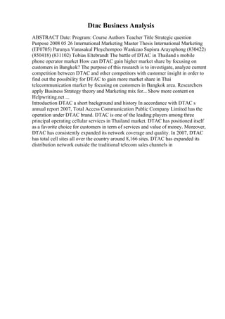 Dtac Business Analysis
ABSTRACT Date: Program: Course Authors Teacher Title Strategic question
Purpose 2008 05 26 International Marketing Master Thesis International Marketing
(EF0705) Parunya Vanasakul Ploychompoo Wankeao Supisra Arayaphong (830422)
(850418) (831102) Tobias Eltebrandt The battle of DTAC in Thailand s mobile
phone operator market How can DTAC gain higher market share by focusing on
customers in Bangkok? The purpose of this research is to investigate, analyze current
competition between DTAC and other competitors with customer insight in order to
find out the possibility for DTAC to gain more market share in Thai
telecommunication market by focusing on customers in Bangkok area. Researchers
apply Business Strategy theory and Marketing mix for... Show more content on
Helpwriting.net ...
Introduction DTAC a short background and history In accordance with DTAC s
annual report 2007, Total Access Communication Public Company Limited has the
operation under DTAC brand. DTAC is one of the leading players among three
principal operating cellular services in Thailand market. DTAC has positioned itself
as a favorite choice for customers in term of services and value of money. Moreover,
DTAC has consistently expanded its network coverage and quality. In 2007, DTAC
has total cell sites all over the country around 8,166 sites. DTAC has expanded its
distribution network outside the traditional telecom sales channels in
 