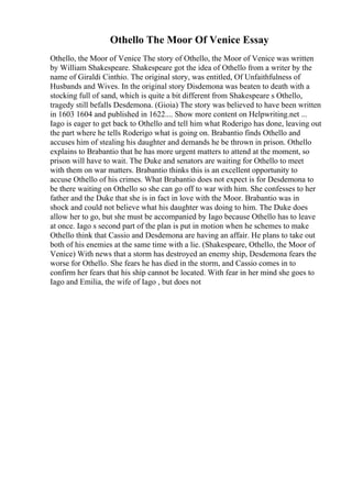 Othello The Moor Of Venice Essay
Othello, the Moor of Venice The story of Othello, the Moor of Venice was written
by William Shakespeare. Shakespeare got the idea of Othello from a writer by the
name of Giraldi Cinthio. The original story, was entitled, Of Unfaithfulness of
Husbands and Wives. In the original story Disdemona was beaten to death with a
stocking full of sand, which is quite a bit different from Shakespeare s Othello,
tragedy still befalls Desdemona. (Gioia) The story was believed to have been written
in 1603 1604 and published in 1622.... Show more content on Helpwriting.net ...
Iago is eager to get back to Othello and tell him what Roderigo has done, leaving out
the part where he tells Roderigo what is going on. Brabantio finds Othello and
accuses him of stealing his daughter and demands he be thrown in prison. Othello
explains to Brabantio that he has more urgent matters to attend at the moment, so
prison will have to wait. The Duke and senators are waiting for Othello to meet
with them on war matters. Brabantio thinks this is an excellent opportunity to
accuse Othello of his crimes. What Brabantio does not expect is for Desdemona to
be there waiting on Othello so she can go off to war with him. She confesses to her
father and the Duke that she is in fact in love with the Moor. Brabantio was in
shock and could not believe what his daughter was doing to him. The Duke does
allow her to go, but she must be accompanied by Iago because Othello has to leave
at once. Iago s second part of the plan is put in motion when he schemes to make
Othello think that Cassio and Desdemona are having an affair. He plans to take out
both of his enemies at the same time with a lie. (Shakespeare, Othello, the Moor of
Venice) With news that a storm has destroyed an enemy ship, Desdemona fears the
worse for Othello. She fears he has died in the storm, and Cassio comes in to
confirm her fears that his ship cannot be located. With fear in her mind she goes to
Iago and Emilia, the wife of Iago , but does not
 
