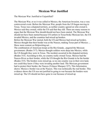 Mexican War Justified
The Mexican War: Justified or Unjustified?
The Mexican War, or as it was called in Mexico, the American Invasion, was a very
controversial event. Before the Mexican War, people from the US began moving to
Texas. Texas was a disputed territory, as neither country agreed on who owned it.
Mexico said they owned, while the US said that they did. There are many reasons to
argue that the Mexican War should/should not have been started. The Mexican War
should not have been started because US settlers in Texas broke Mexican law, the US
invaded Mexico, and the countries had mixed up borders.
Before the Mexican War started, both the US and Mexico had mixed up borders.
Mexico thought that their border was at the Nueces, making Texas part of Mexico. ...
Show more content on Helpwriting.net ...
The combination of American troops at the Rio Grande...angered the Mexican
government. (Roden 317). Mexico thought soldiers were deep into Mexico, while
the US thought they were in Texas. The incident occurred in the disputed territory
(Roden 315). According to this, no country really owned Texas. Mexico had the
Nueces River as their border, while the US thought the Rio Grande to be the border
(Roden 315). The borders were mixed up, so no one country was in their own land,
nor could they know if they were invading another land. The Mexican government
had to protect their border, the Nueces (Velasco Marquez 327). This Information
shows: Mexico s border was at the Nueces. This was technically the real border. This
evidence shows the US was not justified in going to war because the borders were
mixed up. The US should not have gone to war because of mixed up
 