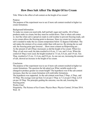 How Does Salt Affect The Height Of Ice Cream
Title: What is the effect of salt content on the height of ice cream?
Purpose
The purpose of the experiment was to see if more salt content resulted in higher ice
cream formations.
Background Information
To make ice cream you need milk, half and half, sugar and vanilla. All of these
products make ice cream, but they must be cooled down. That is where salt comes
in. Just like when salt is spread on roads in cold weather to prevent freezing roads, salt
in ice cream allows the freezing point to decrease. Since ice cream isn t just water,
salt is needed to make the ice creams temperature below 32 degrees Fahrenheit. The
salt makes the mixture of ice cream colder than with just ice. By mixing the ice and
salt, the freezing point gets lowered ... Show more content on Helpwriting.net ...
As the amount of salt (Tbsp.) increased, so did the height of Ice cream. When two
Tbsp. of salt were used, the data resulted in 4.8 cm, 3.1 cm, and 3.4 cm. When the
control (6 Tbsp.) were used, the height resulted in 7.5 cm, 8.4 cm, and 5.9 cm. Ten
Tbsp. resulted in 5.2 cm, 11.4 cm, and 9.8 cm. As one can see, increasing the amount
of salt, showed an increase in the height of Ice cream.
Conclusion
The purpose of the experiment was to see if more salt content resulted in higher ice
cream formations. The question the lab asked was What variable needs to be
changed to produce greater ice cream height? The hypothesis was If the salt content
increases, then the ice cream formation will yield taller formations.
The hypothesis was supported. As the salt content went from 2 Tbsp., 6 Tbsp., and
10 Tbsp. The average went up from 3.6 cm per 2 Tbsp. to 7.2 cm per 6 Tbsp. to 8.8
cm per 10 Tbsp. The principle guiding the outcome, was the salt, lowering the
freezing point.
Works Cited
Singularity. The Science of Ice Cream. Physics Buzz. Physics Central, 24 June 2014.
Web. 10
 