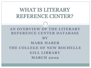 WHAT IS LITERARY REFERENCE CENTER? AN OVERVIEW OF THE LITERARY REFERENCE CENTER DATABASE  By  MARK HABER THE COLLEGE OF NEW ROCHELLE GILL LIBRARY MARCH 2009 
