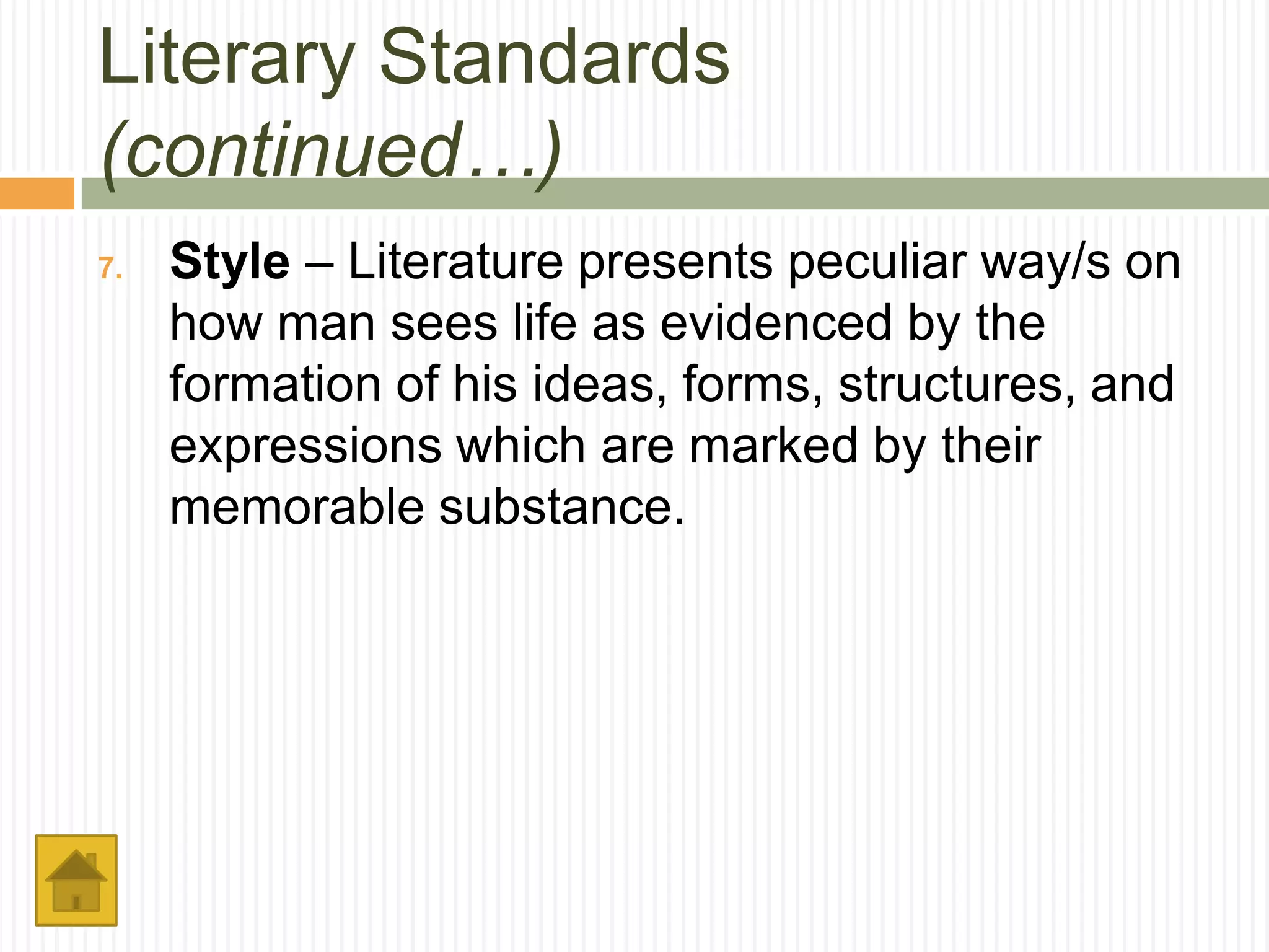 Literary Standards
(continued…)
7.   Style – Literature presents peculiar way/s on
     how man sees life as evidenced by the
     formation of his ideas, forms, structures, and
     expressions which are marked by their
     memorable substance.
 