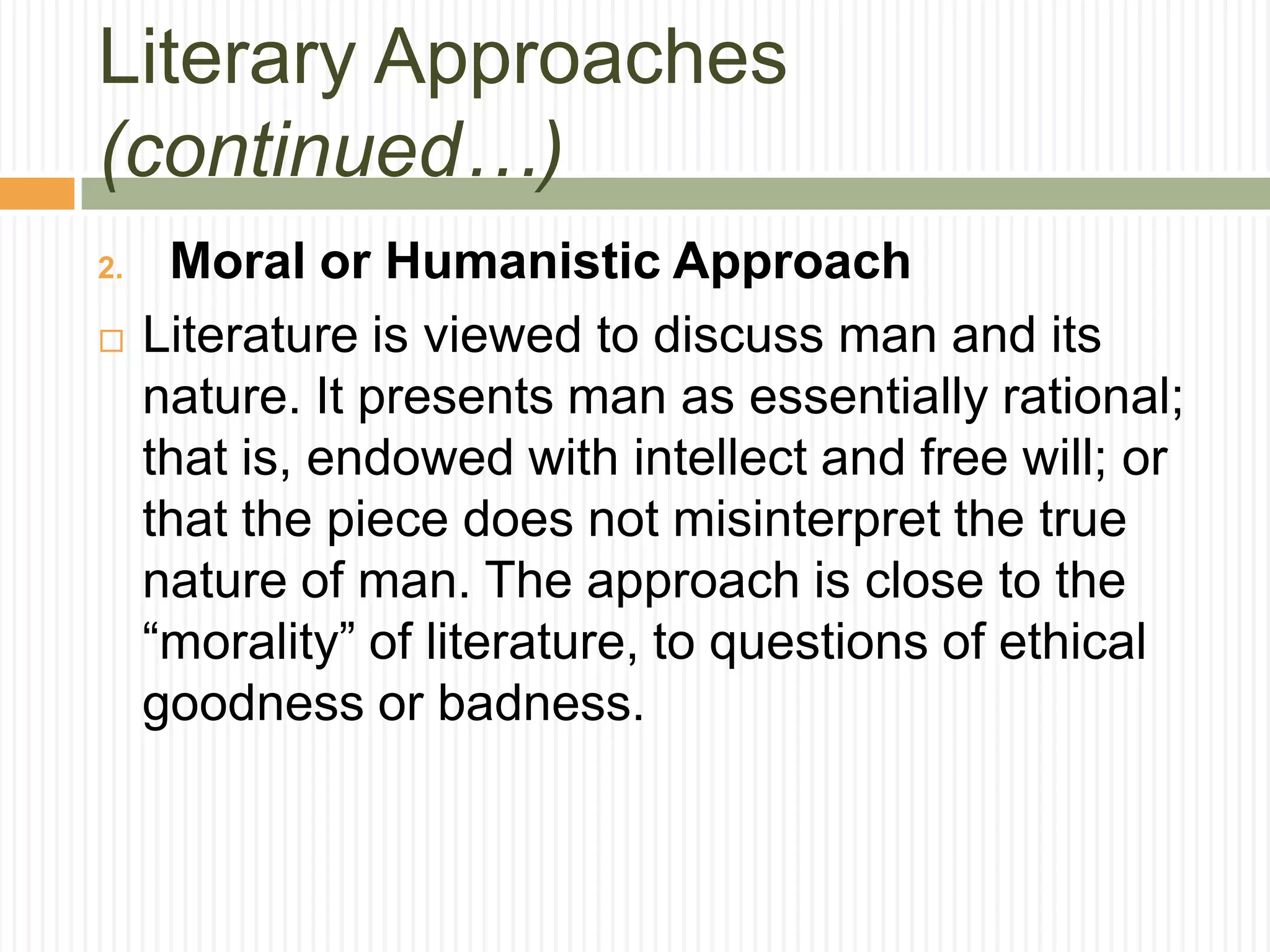 Literary Approaches
(continued…)
2.    Moral or Humanistic Approach
    Literature is viewed to discuss man and its
     nature. It presents man as essentially rational;
     that is, endowed with intellect and free will; or
     that the piece does not misinterpret the true
     nature of man. The approach is close to the
     “morality” of literature, to questions of ethical
     goodness or badness.
 