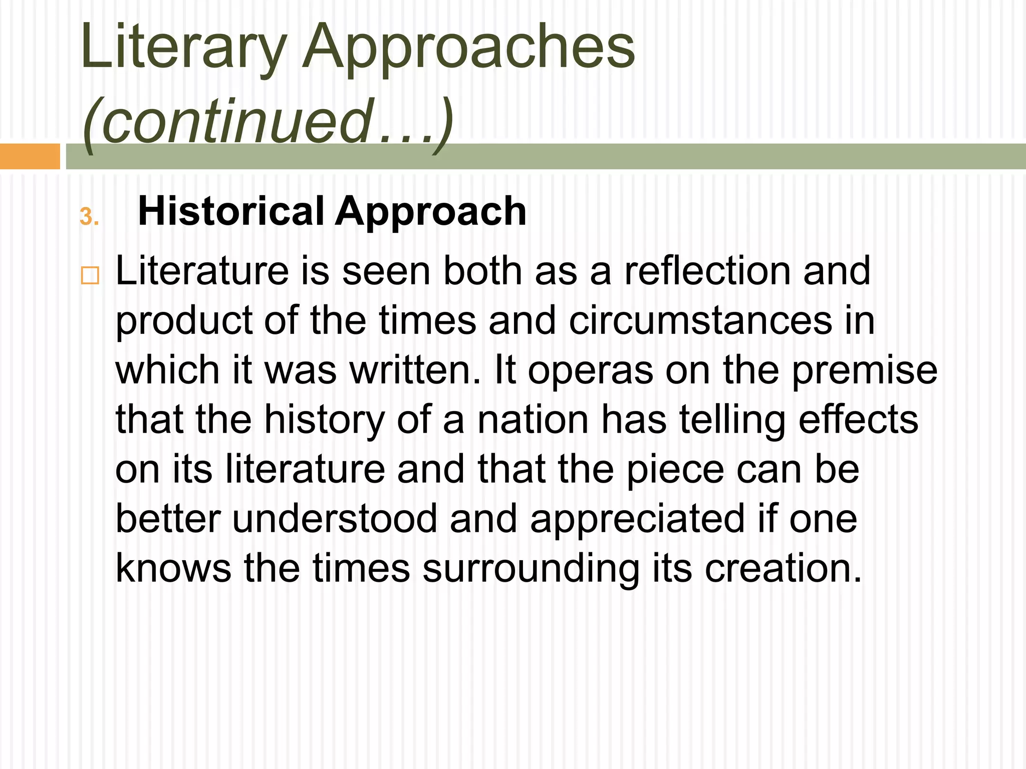 Literary Approaches
(continued…)
3.    Historical Approach
    Literature is seen both as a reflection and
     product of the times and circumstances in
     which it was written. It operas on the premise
     that the history of a nation has telling effects
     on its literature and that the piece can be
     better understood and appreciated if one
     knows the times surrounding its creation.
 