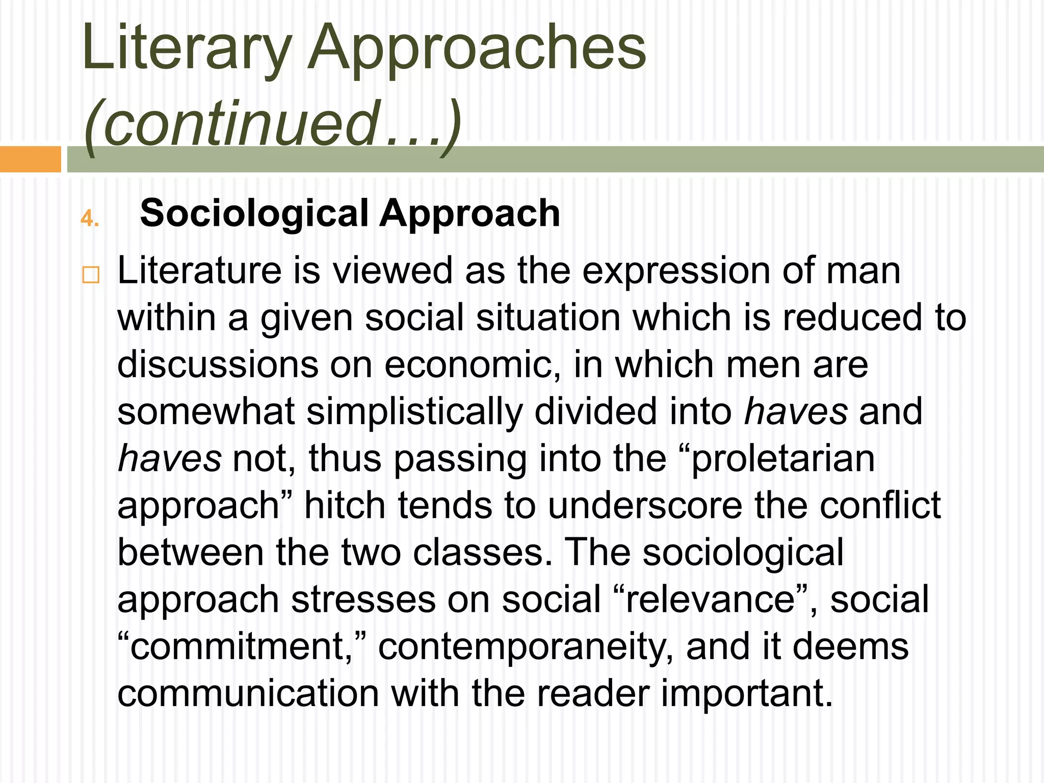 Literary Approaches
(continued…)
4.    Sociological Approach
    Literature is viewed as the expression of man
     within a given social situation which is reduced to
     discussions on economic, in which men are
     somewhat simplistically divided into haves and
     haves not, thus passing into the “proletarian
     approach” hitch tends to underscore the conflict
     between the two classes. The sociological
     approach stresses on social “relevance”, social
     “commitment,” contemporaneity, and it deems
     communication with the reader important.
 