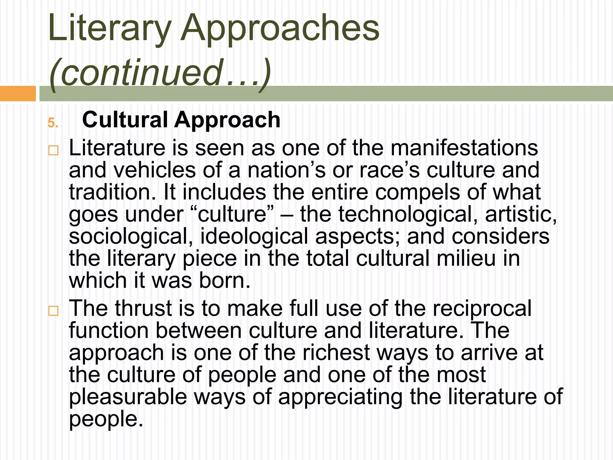 Literary Approaches
(continued…)
5.     Cultural Approach
    Literature is seen as one of the manifestations
     and vehicles of a nation’s or race’s culture and
     tradition. It includes the entire compels of what
     goes under “culture” – the technological, artistic,
     sociological, ideological aspects; and considers
     the literary piece in the total cultural milieu in
     which it was born.
    The thrust is to make full use of the reciprocal
     function between culture and literature. The
     approach is one of the richest ways to arrive at
     the culture of people and one of the most
     pleasurable ways of appreciating the literature of
     people.
 