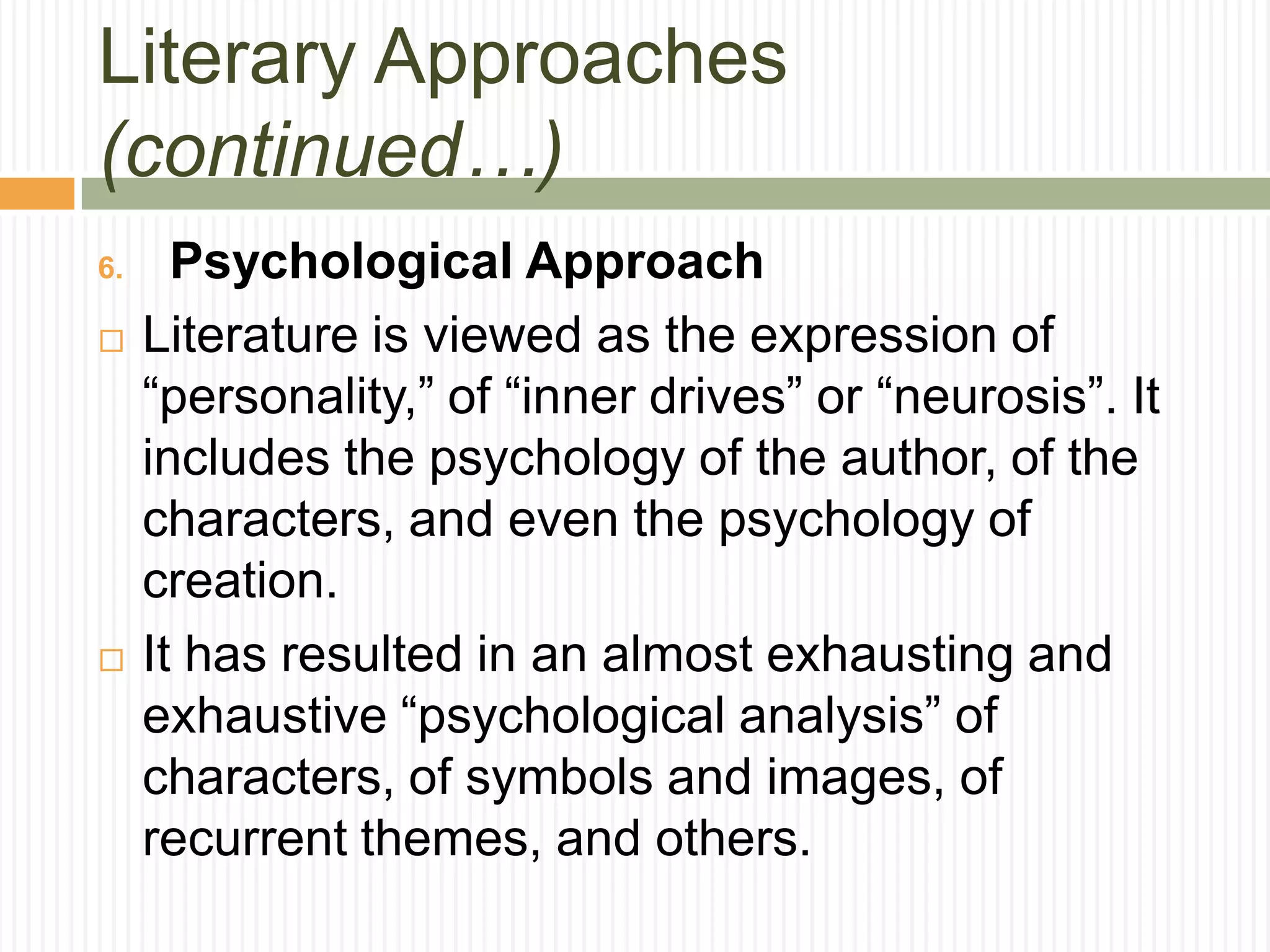 Literary Approaches
(continued…)
6.     Psychological Approach
    Literature is viewed as the expression of
     “personality,” of “inner drives” or “neurosis”. It
     includes the psychology of the author, of the
     characters, and even the psychology of
     creation.
    It has resulted in an almost exhausting and
     exhaustive “psychological analysis” of
     characters, of symbols and images, of
     recurrent themes, and others.
 