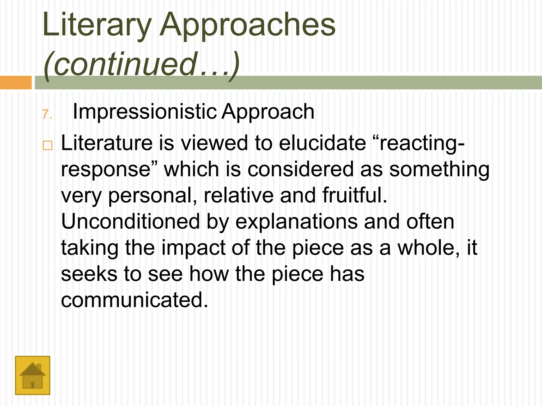 Literary Approaches
(continued…)
7.    Impressionistic Approach
    Literature is viewed to elucidate “reacting-
     response” which is considered as something
     very personal, relative and fruitful.
     Unconditioned by explanations and often
     taking the impact of the piece as a whole, it
     seeks to see how the piece has
     communicated.
 
