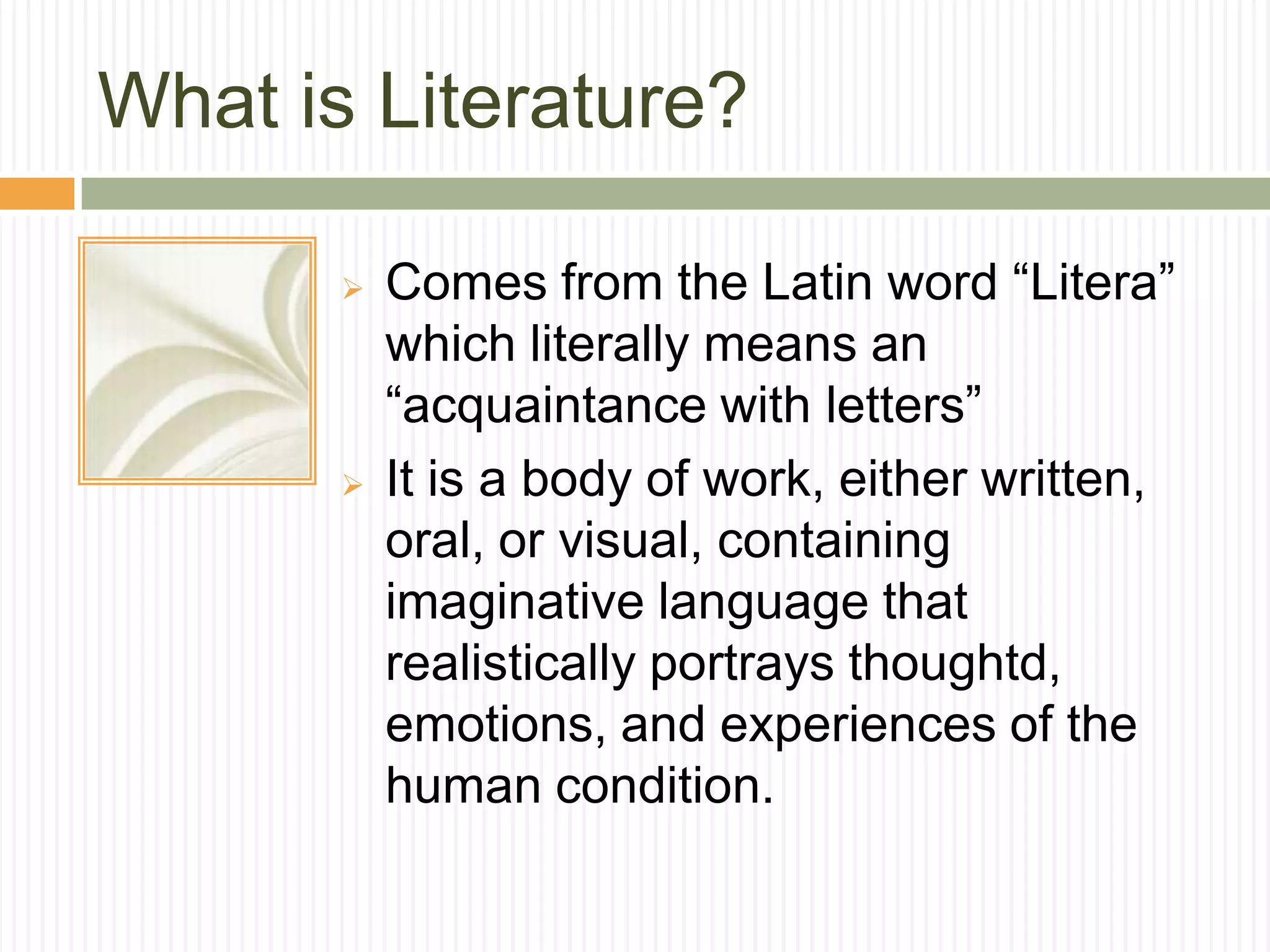 What is Literature?

          Comes from the Latin word “Litera”
           which literally means an
           “acquaintance with letters”
          It is a body of work, either written,
           oral, or visual, containing
           imaginative language that
           realistically portrays thoughtd,
           emotions, and experiences of the
           human condition.
 