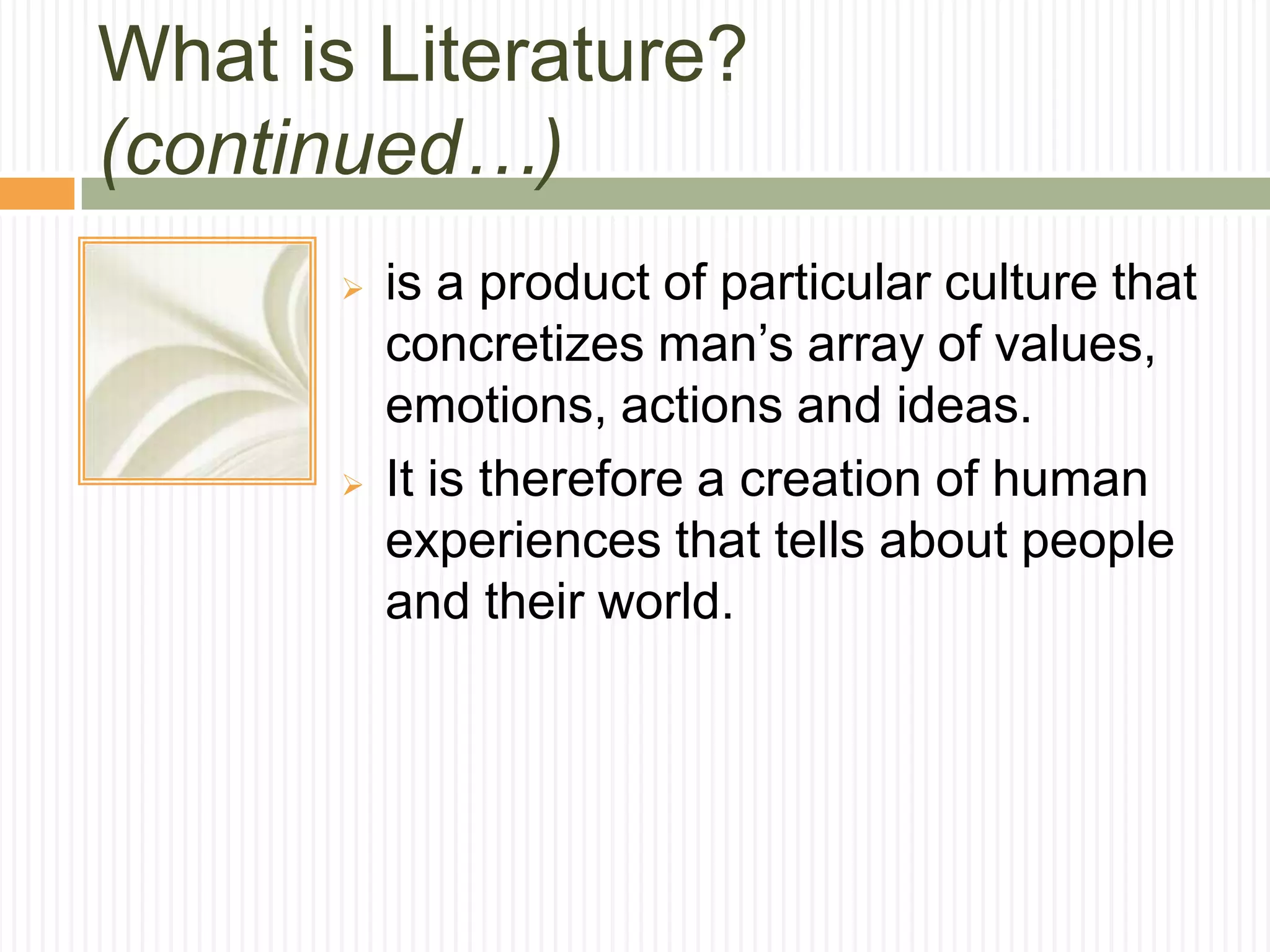 What is Literature?
(continued…)
          is a product of particular culture that
           concretizes man’s array of values,
           emotions, actions and ideas.
          It is therefore a creation of human
           experiences that tells about people
           and their world.
 