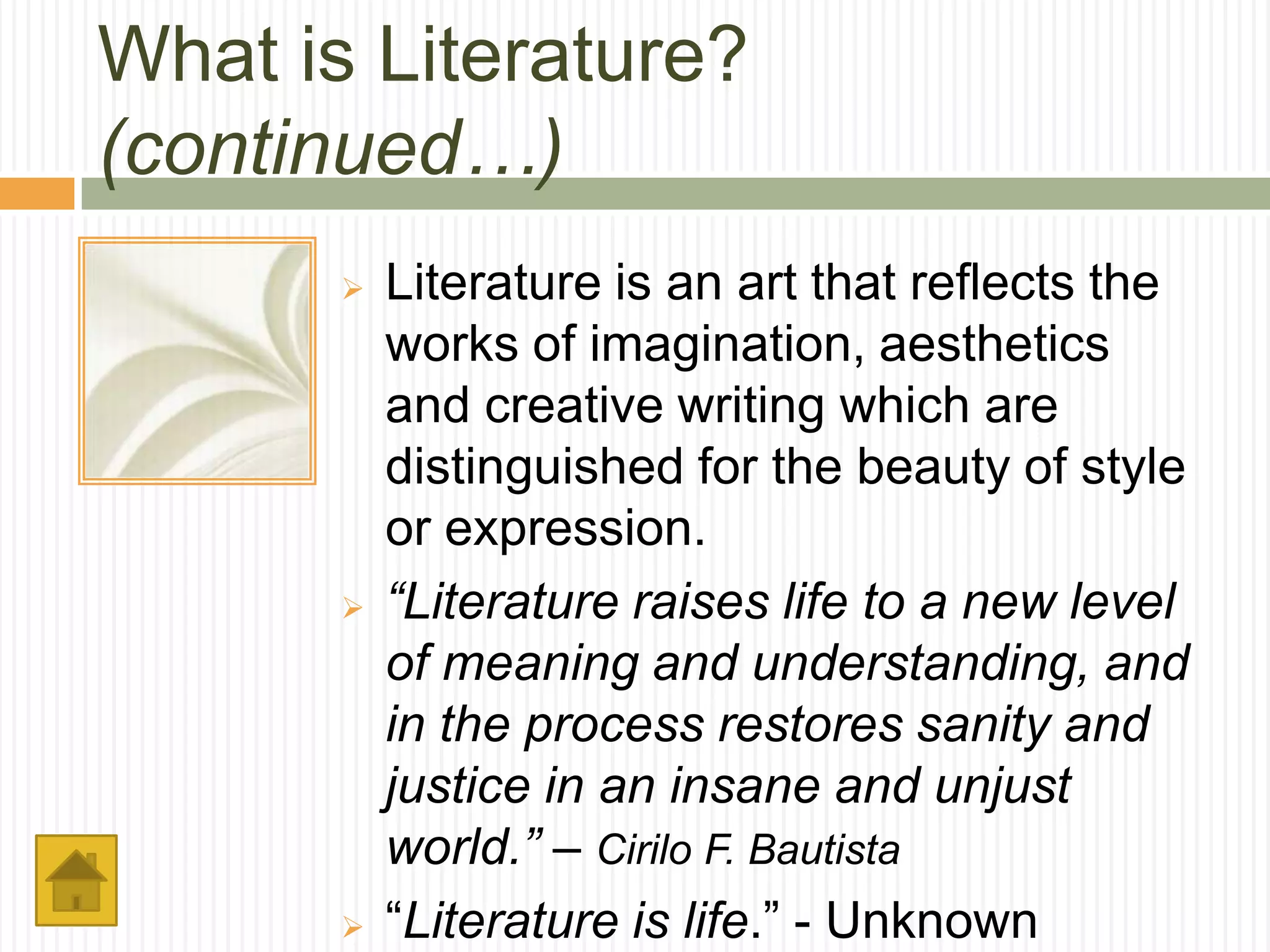 What is Literature?
(continued…)
          Literature is an art that reflects the
           works of imagination, aesthetics
           and creative writing which are
           distinguished for the beauty of style
           or expression.
          “Literature raises life to a new level
           of meaning and understanding, and
           in the process restores sanity and
           justice in an insane and unjust
           world.” – Cirilo F. Bautista
          “Literature is life.” - Unknown
 
