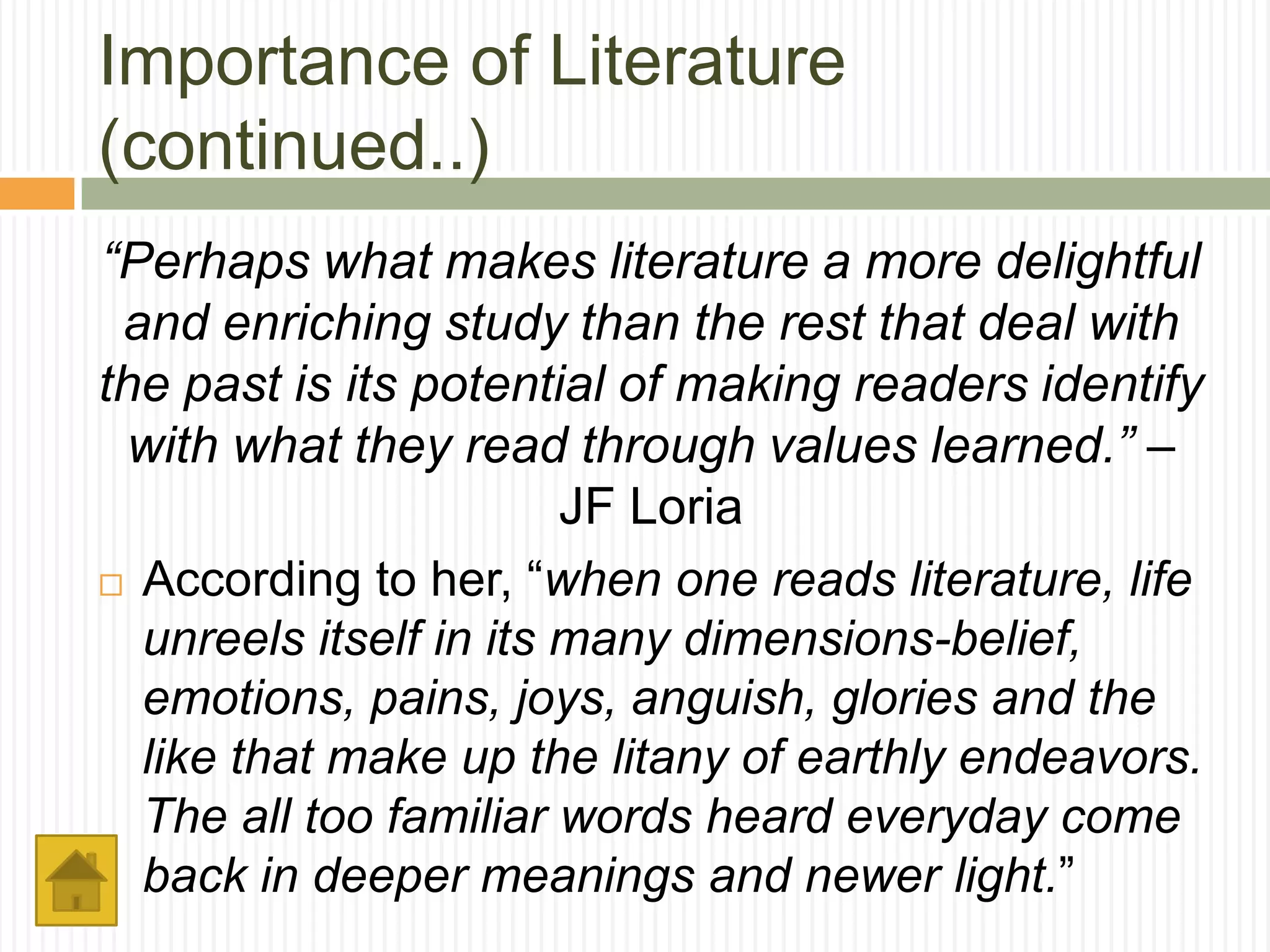 Importance of Literature
(continued..)
“Perhaps what makes literature a more delightful
 and enriching study than the rest that deal with
the past is its potential of making readers identify
 with what they read through values learned.” –
                        JF Loria
 According to her, “when one reads literature, life

  unreels itself in its many dimensions-belief,
  emotions, pains, joys, anguish, glories and the
  like that make up the litany of earthly endeavors.
  The all too familiar words heard everyday come
  back in deeper meanings and newer light.”
 