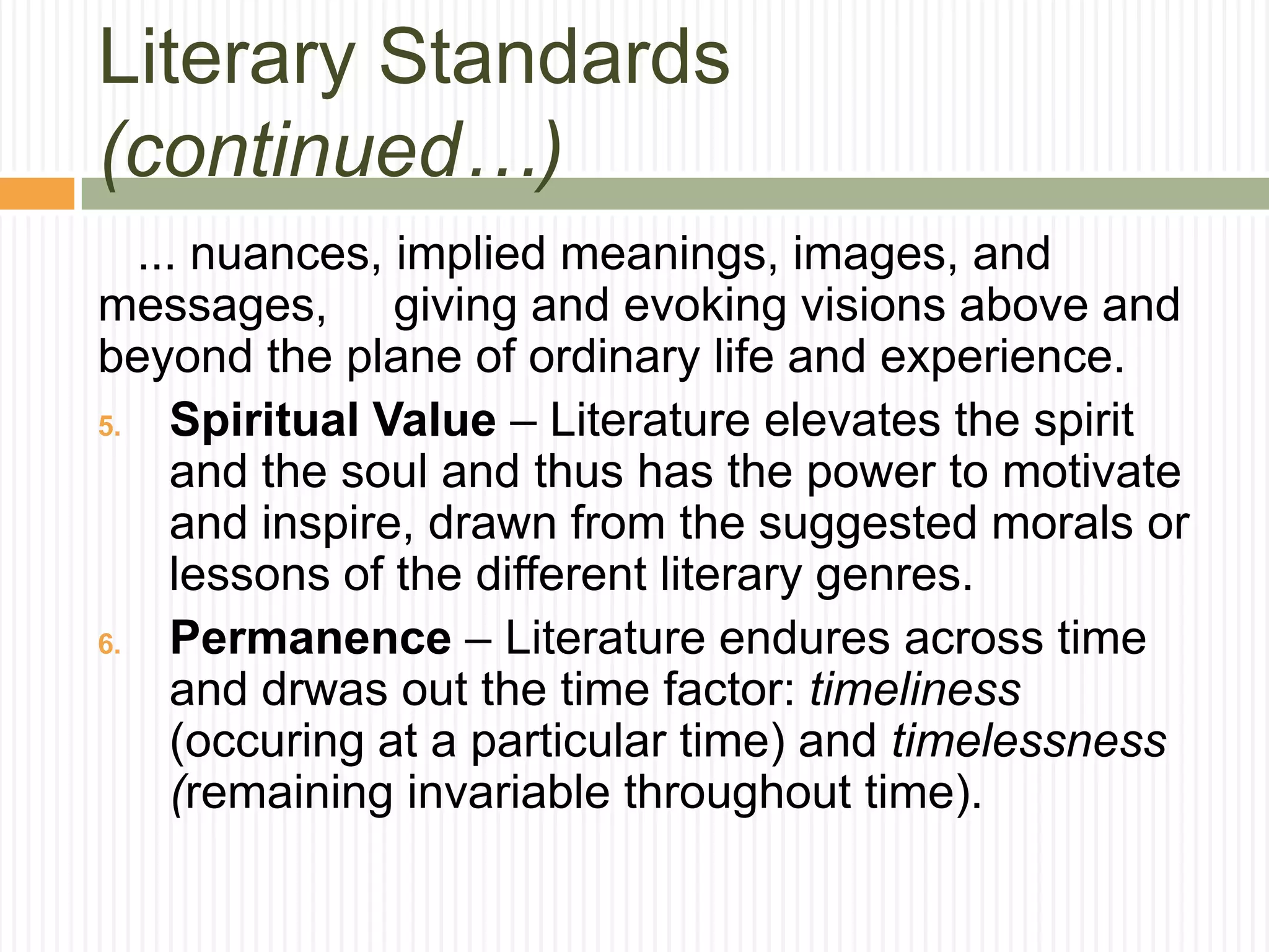 Literary Standards
(continued…)
   ... nuances, implied meanings, images, and
messages, giving and evoking visions above and
beyond the plane of ordinary life and experience.
5.   Spiritual Value – Literature elevates the spirit
     and the soul and thus has the power to motivate
     and inspire, drawn from the suggested morals or
     lessons of the different literary genres.
6.   Permanence – Literature endures across time
     and drwas out the time factor: timeliness
     (occuring at a particular time) and timelessness
     (remaining invariable throughout time).
 