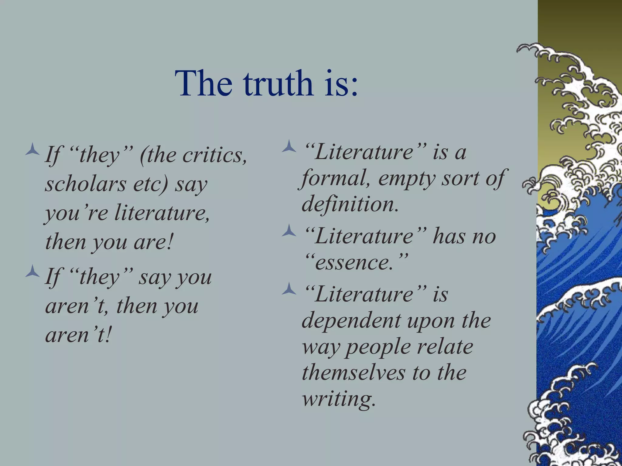 The truth is:
If “they” (the critics,
scholars etc) say
you’re literature,
then you are!
If “they” say you
aren’t, then you
aren’t!
“Literature” is a
formal, empty sort of
definition.
“Literature” has no
“essence.”
“Literature” is
dependent upon the
way people relate
themselves to the
writing.
 
