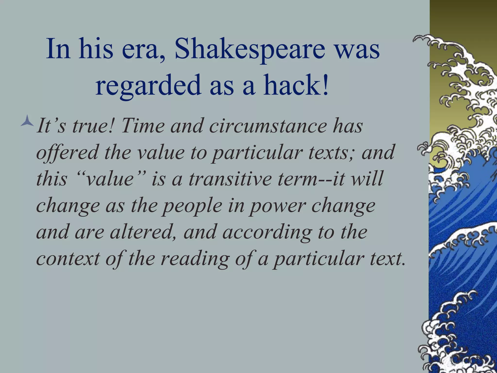 In his era, Shakespeare was
regarded as a hack!
It’s true! Time and circumstance has
offered the value to particular texts; and
this “value” is a transitive term--it will
change as the people in power change
and are altered, and according to the
context of the reading of a particular text.
 