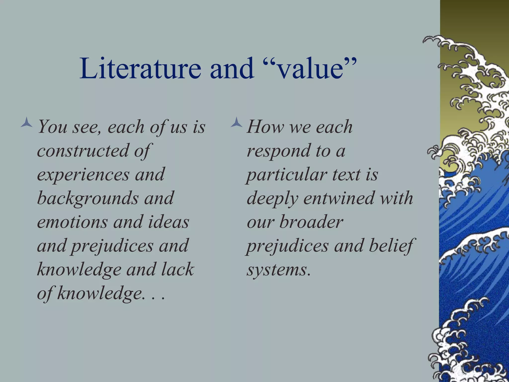 Literature and “value”
You see, each of us is
constructed of
experiences and
backgrounds and
emotions and ideas
and prejudices and
knowledge and lack
of knowledge. . .
How we each
respond to a
particular text is
deeply entwined with
our broader
prejudices and belief
systems.
 