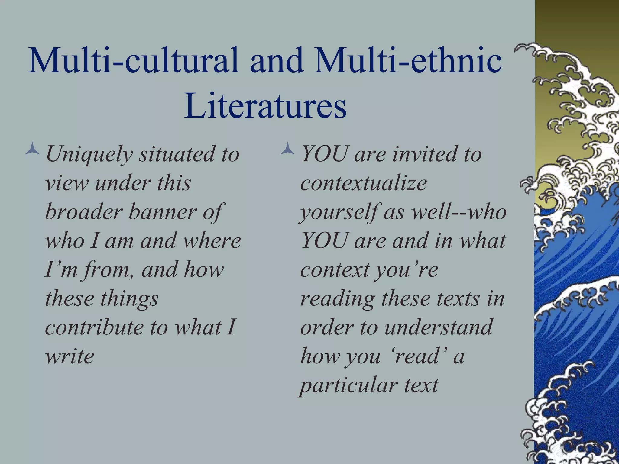 Multi-cultural and Multi-ethnic
Literatures
Uniquely situated to
view under this
broader banner of
who I am and where
I’m from, and how
these things
contribute to what I
write
YOU are invited to
contextualize
yourself as well--who
YOU are and in what
context you’re
reading these texts in
order to understand
how you ‘read’ a
particular text
 