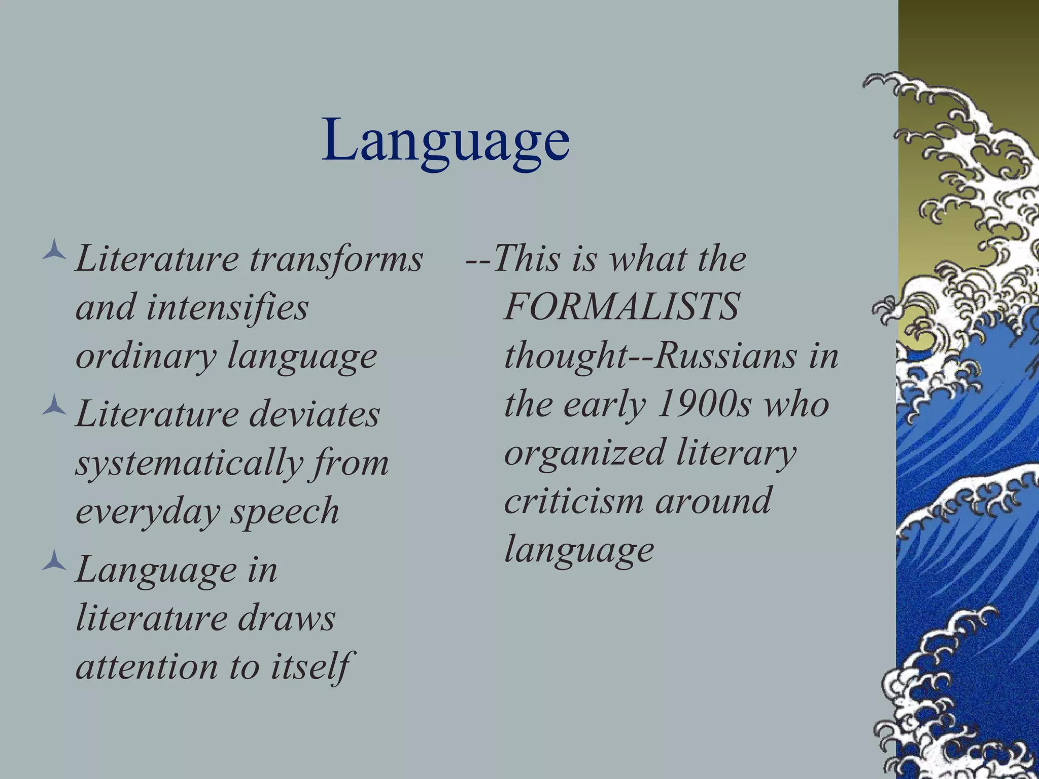 Language
Literature transforms
and intensifies
ordinary language
Literature deviates
systematically from
everyday speech
Language in
literature draws
attention to itself
--This is what the
FORMALISTS
thought--Russians in
the early 1900s who
organized literary
criticism around
language
 