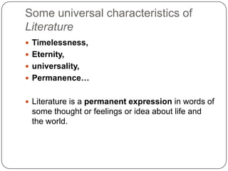 Some universal characteristics of
Literature
 Timelessness,
 Eternity,
 universality,
 Permanence…
 Literature is a permanent expression in words of
some thought or feelings or idea about life and
the world.
 