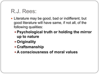 R.J. Rees:
 Literature may be good, bad or indifferent; but
good literature will have same, if not all, of the
following qualities:
 Psychological truth or holding the mirror
up to nature
 Originality
 Craftsmanship
 A consciousness of moral values
 