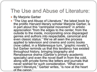 The Use and Abuse of Literature:
 By Marjorie Garber
 “The Use and Abuse of Literature,” the latest book by
the prolific Harvard literary scholar Marjorie Garber, is
in part about this “centripetal movement” in artistic
appreciation “from the edges to the center, from the
outside to the inside, incorporating once disparaged
genres and authors into respectable, canonical and
even classic status.” We‟ve all seen the process
applied to television and cinema and comic books
(now called, in a Maileresque turn, “graphic novels”),
but Garber reminds us that this tendency has existed
throughout history, bringing biography and
Renaissance drama (Garber‟s primary academic
specialty) and even the novel itself in from the cold,
along with private forms like letters and journals that
never wished for such consideration. “What once
wasn‟t literature,” Garber writes, “is now at the heart
of the canon.”
 