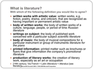 What is literature?
With which of the following definition you would like to agree?
 written works with artistic value: written works, e.g.
fiction, poetry, drama, and criticism, that are recognized as
having important or permanent artistic value
 body of written works: the body of written works of a
culture, language, people, or period of time Russian
literature
 writings on subject: the body of published work
concerned with a particular subject scientific literature
 body of music: the body of musical compositions for a
particular instrument or group of instruments literature for
the piano
 printed information: printed matter such as brochures or
flyers that give information the company's promotional
literature
 production of literary works: the creation of literary
work, especially as an art or occupation
 [14th century. Via French < Latin litteratura < litteratus (see
literate)]Microsoft® Encarta® 2009. © 1993-2008 Microsoft Corporation.
 