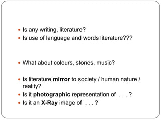  Is any writing, literature?
 Is use of language and words literature???
 What about colours, stones, music?
 Is literature mirror to society / human nature /
reality?
 Is it photographic representation of . . . ?
 Is it an X-Ray image of . . . ?
 