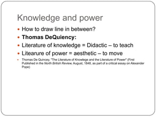 Knowledge and power
 How to draw line in between?
 Thomas DeQuiency:
 Literature of knowledge = Didactic – to teach
 Litearure of power = aesthetic – to move
 Thomas De Quincey, "The Literature of Knowlege and the Literature of Power" (First
Published in the North British Review, August, 1848, as part of a critical essay on Alexander
Pope)
 