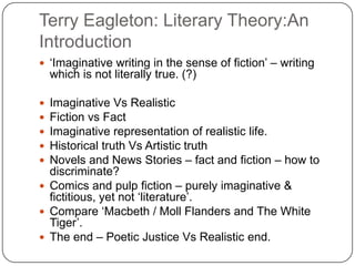 Terry Eagleton: Literary Theory:An
Introduction
 „Imaginative writing in the sense of fiction‟ – writing
which is not literally true. (?)
 Imaginative Vs Realistic
 Fiction vs Fact
 Imaginative representation of realistic life.
 Historical truth Vs Artistic truth
 Novels and News Stories – fact and fiction – how to
discriminate?
 Comics and pulp fiction – purely imaginative &
fictitious, yet not „literature‟.
 Compare „Macbeth / Moll Flanders and The White
Tiger‟.
 The end – Poetic Justice Vs Realistic end.
 