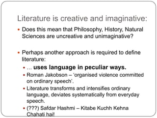 Literature is creative and imaginative:
 Does this mean that Philosophy, History, Natural
Sciences are uncreative and unimaginative?
 Perhaps another approach is required to define
literature:
 … uses language in peculiar ways.
 Roman Jakobson – „organised violence committed
on ordinary speech‟.
 Literature transforms and intensifies ordinary
language, deviates systematically from everyday
speech.
 (???) Safdar Hashmi – Kitabe Kuchh Kehna
Chahati hai!
 