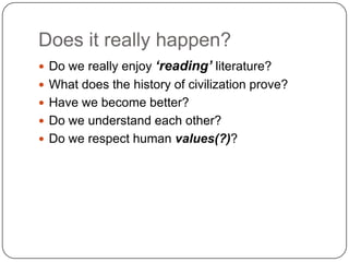 Does it really happen?
 Do we really enjoy ‘reading’ literature?
 What does the history of civilization prove?
 Have we become better?
 Do we understand each other?
 Do we respect human values(?)?
 