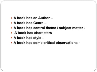  A book has an Author –
 A book has Genre –
 A book has central theme / subject matter -
 A book has characters –
 A book has style –
 A book has some critical observations -
 