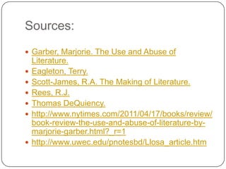 Sources:
 Garber, Marjorie. The Use and Abuse of
Literature.
 Eagleton, Terry.
 Scott-James, R.A. The Making of Literature.
 Rees, R.J.
 Thomas DeQuiency.
 http://www.nytimes.com/2011/04/17/books/review/
book-review-the-use-and-abuse-of-literature-by-
marjorie-garber.html?_r=1
 http://www.uwec.edu/pnotesbd/Llosa_article.htm
 