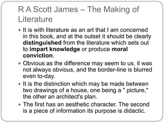 R A Scott James – The Making of
Literature
 It is with literature as an art that I am concerned
in this book, and at the outset it should be clearly
distinguished from the literature which sets out
to impart knowledge or produce moral
conviction.
 Obvious as the difference may seem to us, it was
not always obvious, and the border-line is blurred
even to-day.
 It is the distinction which may be made between
two drawings of a house, one being a " picture,"
the other an architect's plan.
 The first has an aesthetic character. The second
is a piece of information its purpose is didactic.
 