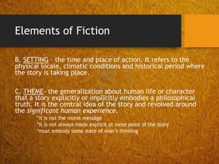 Elements of Fiction
B. SETTING – the time and place of action. It refers to the
physical locale, climatic conditions and historical period where
the story is taking place.
C. THEME- the generalization about human life or character
that a story explicitly or implicitly embodies a philosophical
truth. It is the central idea of the story and revolved around
the significant human experience.
*it is not the moral message
*it is not always made explicit at some point of the story
*must embody some state of man’s thinking
 