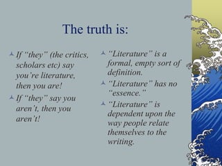 The truth is:
If “they” (the critics,
scholars etc) say
you’re literature,
then you are!
If “they” say you
aren’t, then you
aren’t!
“Literature” is a
formal, empty sort of
definition.
“Literature” has no
“essence.”
“Literature” is
dependent upon the
way people relate
themselves to the
writing.
 