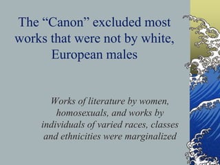 The “Canon” excluded most
works that were not by white,
European males
Works of literature by women,
homosexuals, and works by
individuals of varied races, classes
and ethnicities were marginalized
 