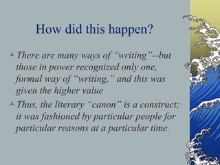 How did this happen?
There are many ways of “writing”--but
those in power recognized only one,
formal way of “writing,” and this was
given the higher value
Thus, the literary “canon” is a construct;
it was fashioned by particular people for
particular reasons at a particular time.
 