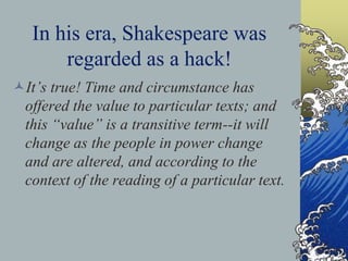 In his era, Shakespeare was
regarded as a hack!
It’s true! Time and circumstance has
offered the value to particular texts; and
this “value” is a transitive term--it will
change as the people in power change
and are altered, and according to the
context of the reading of a particular text.
 