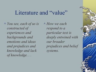Literature and “value”
You see, each of us is
constructed of
experiences and
backgrounds and
emotions and ideas
and prejudices and
knowledge and lack
of knowledge. . .
How we each
respond to a
particular text is
deeply entwined with
our broader
prejudices and belief
systems.
 