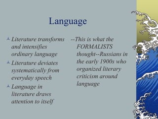 Language
Literature transforms
and intensifies
ordinary language
Literature deviates
systematically from
everyday speech
Language in
literature draws
attention to itself
--This is what the
FORMALISTS
thought--Russians in
the early 1900s who
organized literary
criticism around
language
 