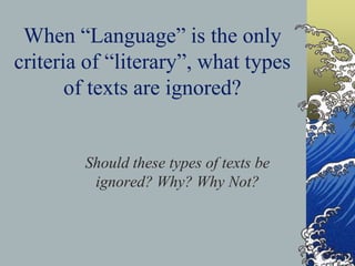 When “Language” is the only
criteria of “literary”, what types
of texts are ignored?
Should these types of texts be
ignored? Why? Why Not?
 
