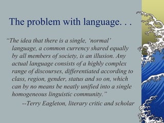 The problem with language. . .
“The idea that there is a single, ‘normal’
language, a common currency shared equally
by all members of society, is an illusion. Any
actual language consists of a highly complex
range of discourses, differentiated according to
class, region, gender, status and so on, which
can by no means be neatly unified into a single
homogeneous linguistic community.”
--Terry Eagleton, literary critic and scholar
 